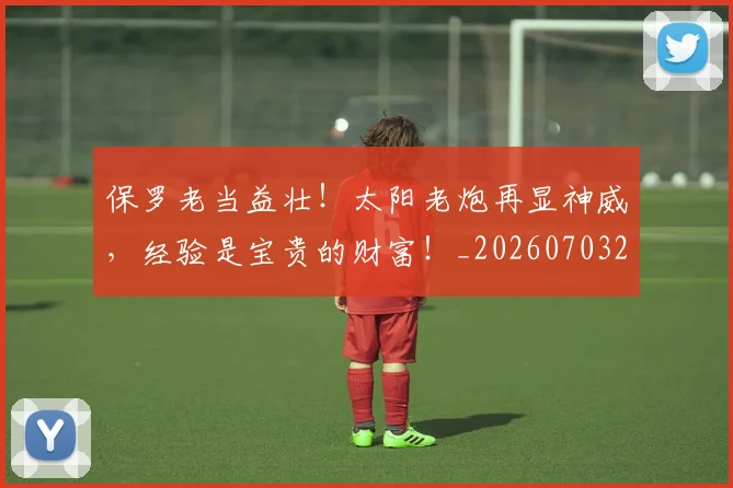 保罗老当益壮！太阳老炮再显神威，经验是宝贵的财富！_20260703214232_20260718003710