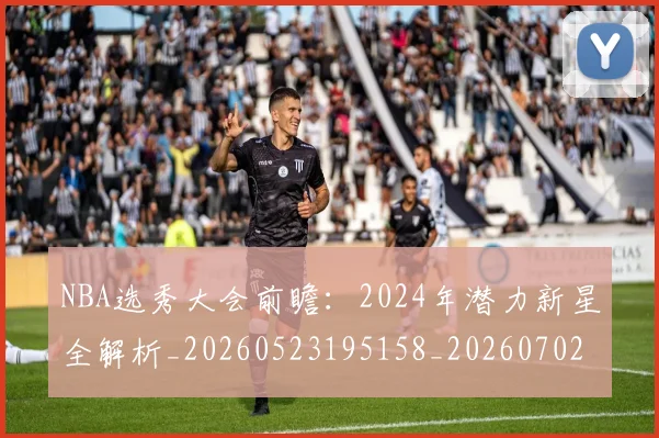 NBA选秀大会前瞻:2024年潜力新星全解析_20260523195158_20260702171556