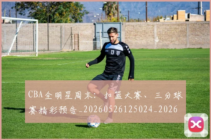 CBA全明星周末:扣篮大赛、三分球赛精彩预告_20260526125024_20260702163835_20260712043724