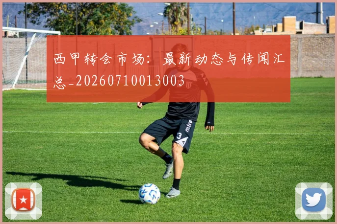 西甲转会市场：最新动态与传闻汇总_20260710013003