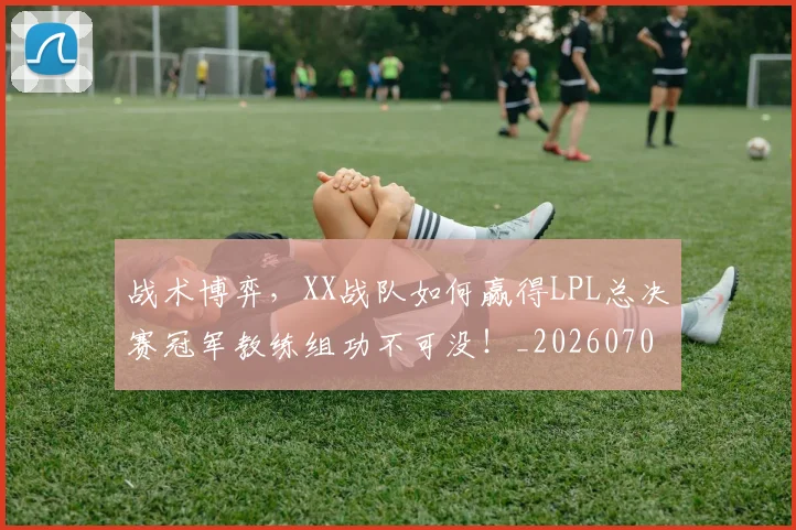 战术博弈,XX战队如何赢得LPL总决赛冠军教练组功不可没!_20260707013513_20260723181602