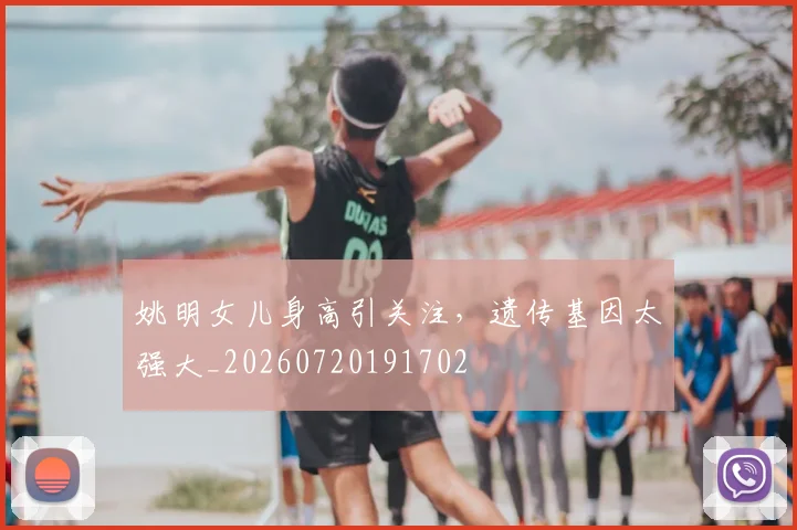 姚明女儿身高引关注,遗传基因太强大_20260720191702
