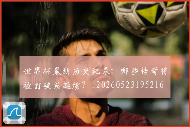 世界杯最新历史纪录:哪些传奇将被打破或延续?_20260523195216
