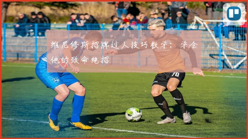 维尼修斯招牌过人技巧教学：学会他的致命绝招