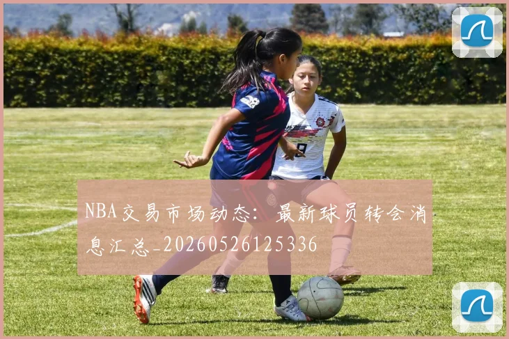 NBA交易市场动态：最新球员转会消息汇总_20260526125336