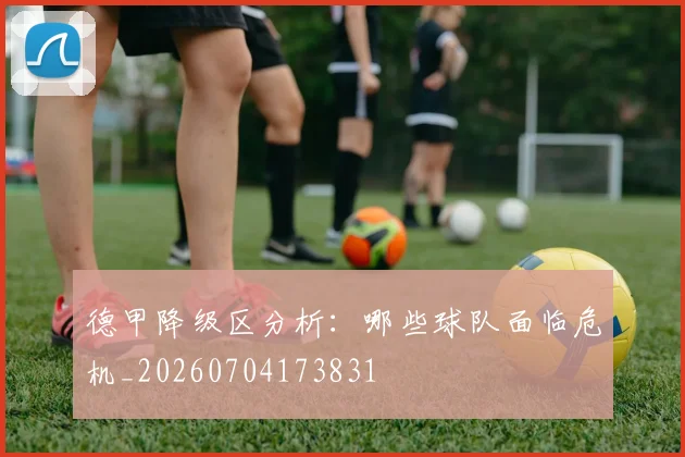 德甲降级区分析：哪些球队面临危机_20260704173831