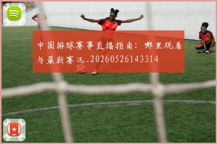 中国排球赛事直播指南：哪里观看与最新赛况_20260526143314
