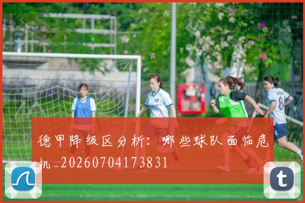 德甲降级区分析：哪些球队面临危机_20260704173831