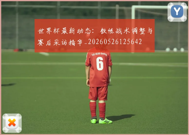 世界杯最新动态:教练战术调整与赛后采访精华_20260526125642