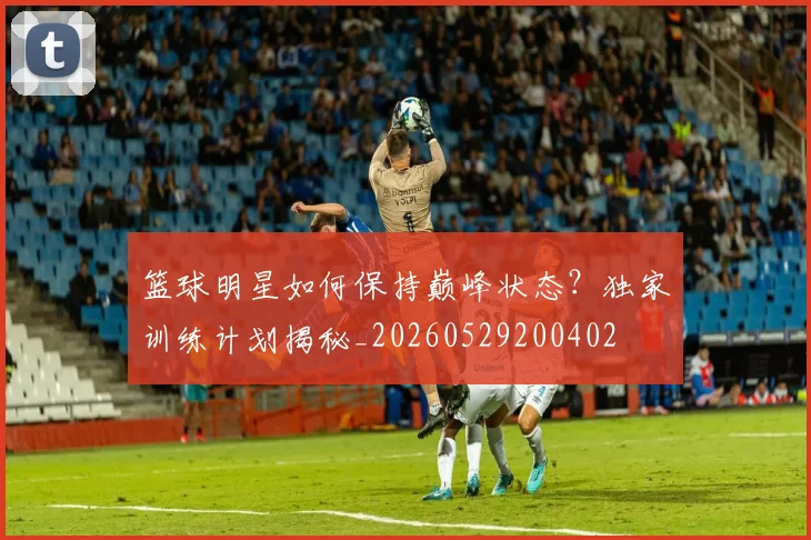 篮球明星如何保持巅峰状态?独家训练计划揭秘_20260529200402