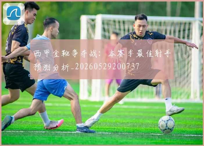 西甲金靴争夺战:本赛季最佳射手预测分析_20260529200737