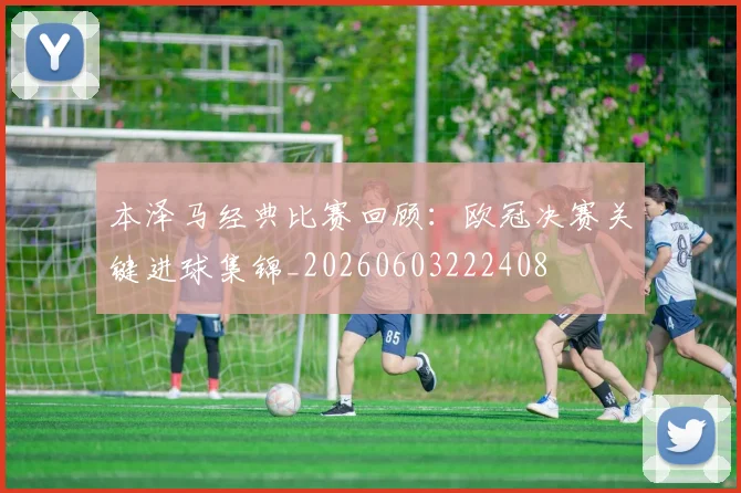 本泽马经典比赛回顾:欧冠决赛关键进球集锦_20260603222408