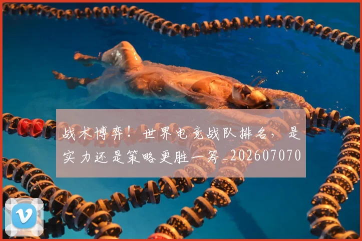 战术博弈！世界电竞战队排名，是实力还是策略更胜一筹_20260707013447