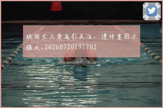 姚明女儿身高引关注,遗传基因太强大_20260720191702