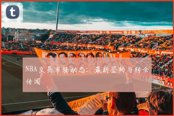 NBA交易市场动态:最新签约与转会传闻