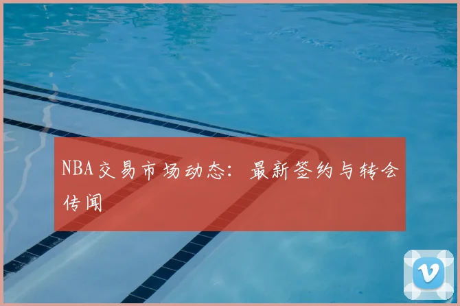 NBA交易市场动态：最新签约与转会传闻