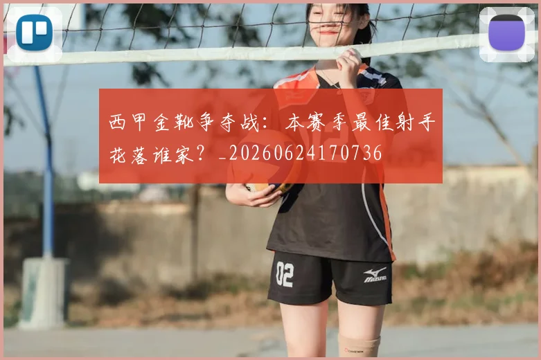 西甲金靴争夺战:本赛季最佳射手花落谁家?_20260624170736