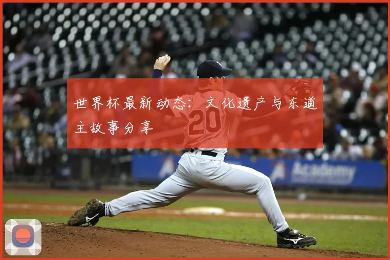 世界杯最新动态:文化遗产与东道主故事分享